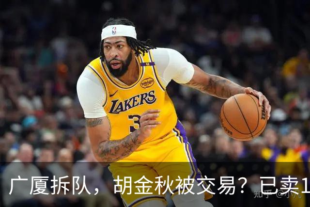 广厦拆队，胡金秋被交易？已卖1人，下家3选1，孙铭徽或也离队