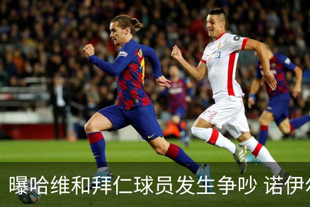 曝哈维和拜仁球员发生争吵 诺伊尔让他闭嘴